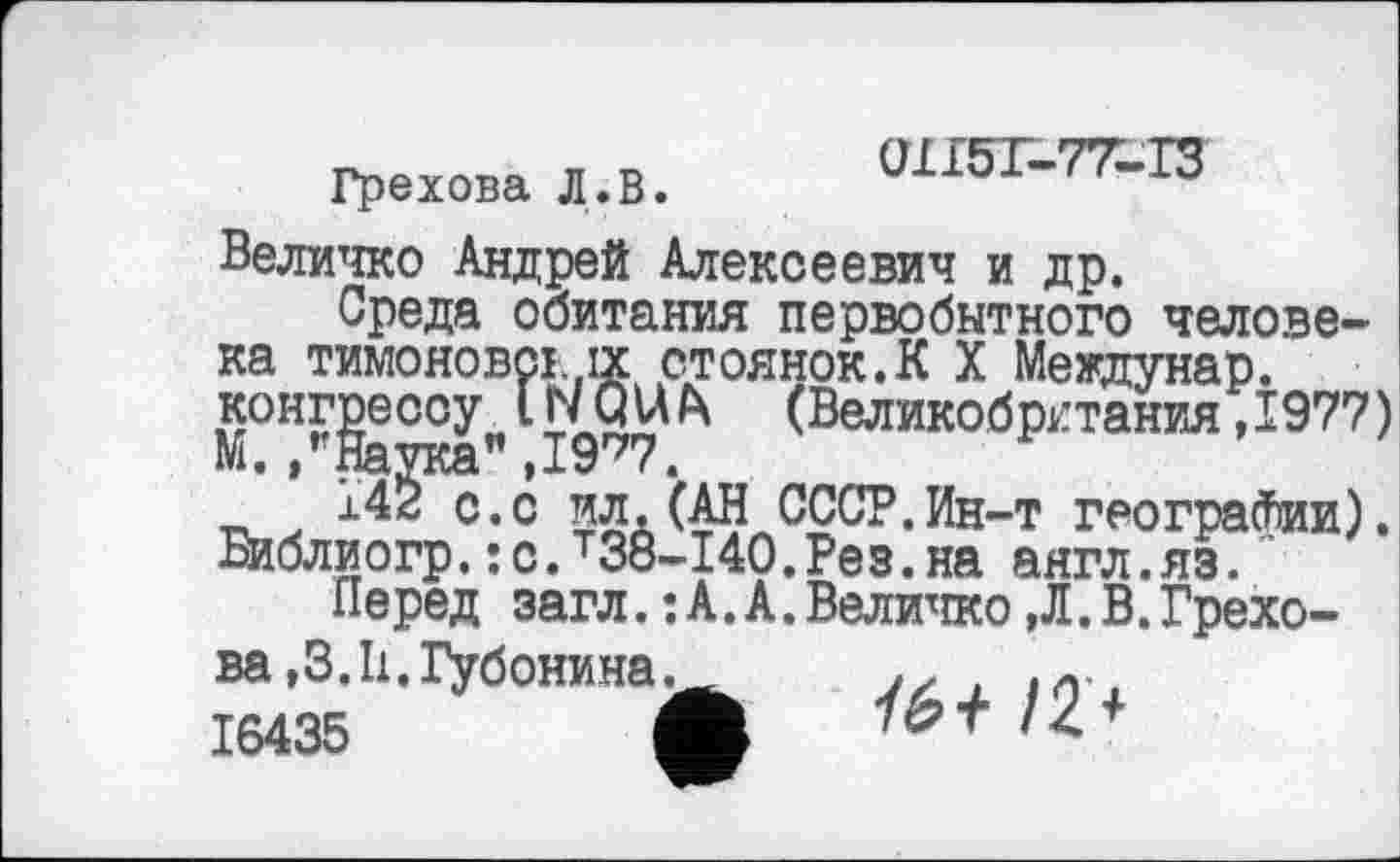 ﻿Грехова Л. В.
Величко Андрей Алексеевич и др.
Среда обитания первобытного человека Тимонове! ix стоянок.К X Междунар. конг gc°yn INQ U h (Великобритания ,1977 )
14^0.0 ил.(АН СССР.Ин-т географии), Библиогр.:с.т38-140.Рез.на аягл.яз.
Перед загл. :А.А.Величко ,Л. В. Грехова ,3.11.Губонина.	,
16435	Ц